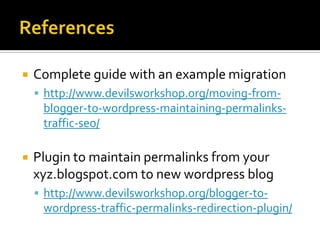   Complete guide with an example migration
     http://www.devilsworkshop.org/moving-from-
     blogger-to-wordpress-maintaining-permalinks-
     traffic-seo/

   Plugin to maintain permalinks from your
    xyz.blogspot.com to new wordpress blog
     http://www.devilsworkshop.org/blogger-to-
     wordpress-traffic-permalinks-redirection-plugin/
 