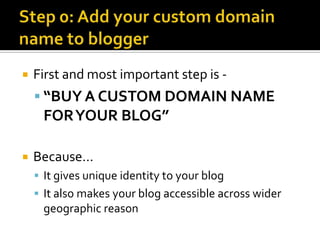    First and most important step is -
     “BUY A CUSTOM DOMAIN NAME
     FOR YOUR BLOG”

   Because…
     It gives unique identity to your blog
     It also makes your blog accessible across wider
     geographic reason
 