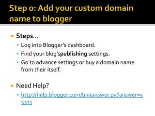    Steps…
     Log into Blogger’s dashboard.
     Find your blog’spublishing settings.
     Go to advance settings or buy a domain name
     from their itself.

   Need Help?
     http://help.blogger.com/bin/answer.py?answer=5
     5373
 