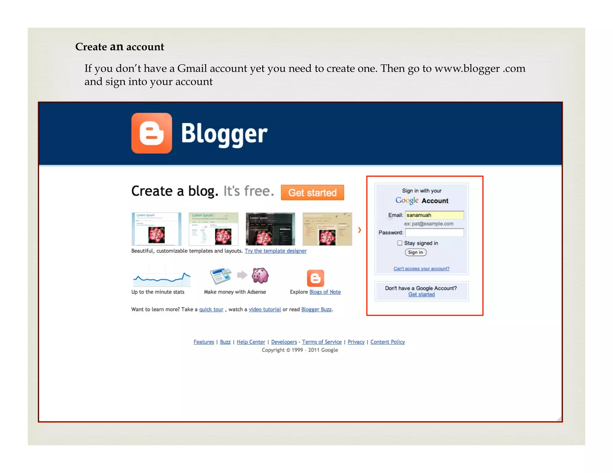 Create an account
 If you don’t have a Gmail account yet you need to create one. Then go to www.blogger .com
 and sign into your account
 