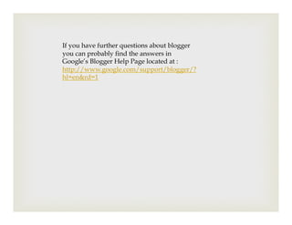 If you have further questions about blogger
you can probably find the answers in
Google’s Blogger Help Page located at :
http://www.google.com/support/blogger/?
hl=en&rd=1
 