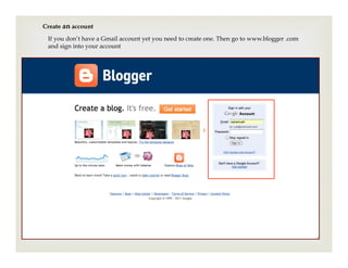 Create an account
 If you don’t have a Gmail account yet you need to create one. Then go to www.blogger .com
 and sign into your account
 