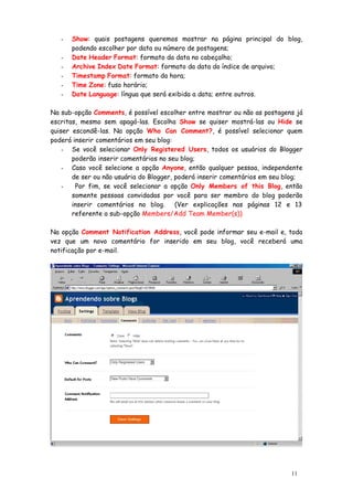-   Show: quais postagens queremos mostrar na página principal do blog,
       podendo escolher por data ou número de postagens;
   -   Date Header Format: formato da data no cabeçalho;
   -   Archive Index Date Format: formato da data do índice de arquivo;
   -   Timestamp Format: formato da hora;
   -   Time Zone: fuso horário;
   -   Date Language: língua que será exibida a data; entre outros.

Na sub-opção Comments, é possível escolher entre mostrar ou não as postagens já
escritas, mesmo sem apagá-las. Escolha Show se quiser mostrá-las ou Hide se
quiser escondê-las. Na opção Who Can Comment?, é possível selecionar quem
poderá inserir comentários em seu blog:
    - Se você selecionar Only Registered Users, todos os usuários do Blogger
       poderão inserir comentários no seu blog;
    - Caso você selecione a opção Anyone, então qualquer pessoa, independente
       de ser ou não usuária do Blogger, poderá inserir comentários em seu blog;
    -   Por fim, se você selecionar a opção Only Members of this Blog, então
       somente pessoas convidadas por você para ser membro do blog poderão
       inserir comentários no blog.      (Ver explicações nas páginas 12 e 13
       referente a sub-opção Members/Add Team Member(s))

Na opção Comment Notification Address, você pode informar seu e-mail e, toda
vez que um novo comentário for inserido em seu blog, você receberá uma
notificação por e-mail.




                                                                            11
 