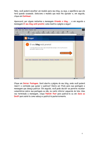Nela, você poderá escolher um modelo para seu blog, ou seja, a aparência que ele
terá quando acessado. Selecione o modelo que mais lhe agradar e, em seguida,
clique em Continuar.

Aparecerá, por alguns instantes a mensagem Criando o blog..., e em seguida a
mensagem O seu blog está pronto!, como mostra a página a seguir:




Clique em Iniciar Postagem. Será aberta a página do seu blog, onde você poderá
inserir o conteúdo que quiser e publicar! Insira um título para sua postagem e
mensagem que deseja publicar. Em seguida, você pode decidir se permite receber
comentários sobre sua postagem ou não, no canto inferior esquerdo da tela. Uma
vez terminada a mensagem, clique Publish Post para publicá-la ou em Save as
Draft para salvá-la como esboço e publicá-la posteriormente.




                                                                            4
 