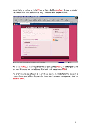 comentário, pressione a tecla F5 ou utilize o botão Atualizar do seu navegador.
Seu comentário será publicado no blog, como mostra a imagem abaixo:




Na opção Posting, é possível publicar novas postagens (Create) ou editar postagens
antigas, alterando seu conteúdo ou deletando toda a postagem (Edit).

Ao criar uma nova postagem, é possível não publicá-la imediatamente, salvando-a
como esboço para publicação posterior. Para isso, escreva a mensagem e clique em
Save as Draft.




                                                                              8
 