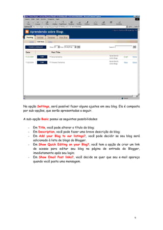 Na opção Settings, será possível fazer alguns ajustes em seu blog. Ela é composta
por sub-opções, que serão apresentadas a seguir.

A sub-opção Basic possui as seguintes possibilidades:

   -   Em Title, você pode alterar o título do blog;
   -   Em Description, você pode fazer uma breve descrição do blog;
   -   Em Add your Blog to our listings?, você pode decidir se seu blog será
       adicionado à lista de blogs do Blogger.
   -   Em Show Quick Editing on your Blog?, você tem a opção de criar um link
       de acesso para editar seu blog na página de entrada do Blogger,
       imediatamente após seu login;
   -   Em Show Email Post links?, você decide se quer que seu e-mail apareça
       quando você posta uma mensagem.




                                                                             9
 