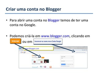 Criar uma conta no Blogger Para abrir uma conta no  Blogger  temos de ter uma conta no Google. Podemos criá-la em  www.blogger.com , clicando em  ou em  