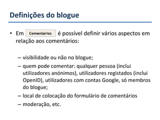 Definições do blogue Em  é possível definir vários aspectos em relação aos comentários: visibilidade ou não no blogue; quem pode comentar: qualquer pessoa (inclui utilizadores anónimos), utilizadores registados (inclui OpenID), utilizadores com contas Google, só membros do blogue; local de colocação do formulário de comentários moderação, etc. 