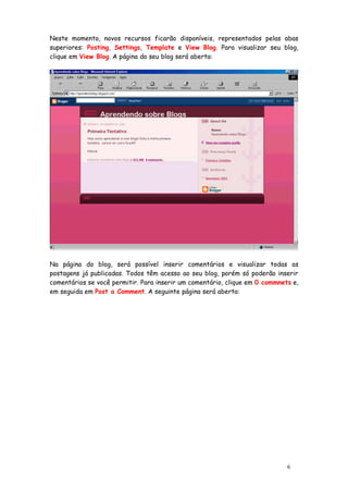 Neste momento, novos recursos ficarão disponíveis, representados pelas abas
superiores: Posting, Settings, Template e View Blog. Para visualizar seu blog,
clique em View Blog. A página do seu blog será aberta:




Na página do blog, será possível inserir comentários e visualizar todas as
postagens já publicadas. Todos têm acesso ao seu blog, porém só poderão inserir
comentários se você permitir. Para inserir um comentário, clique em 0 commnets e,
em seguida em Post a Comment. A seguinte página será aberta:




                                                                             6
 
