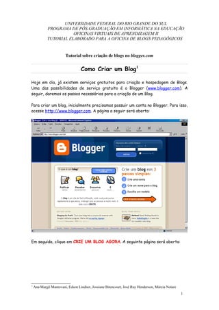 UNIVERSIDADE FEDERAL DO RIO GRANDE DO SUL
            PROGRAMA DE PÓS-GRADUAÇÃO EM INFORMÁTICA NA EDUCAÇÃO
                       OFICINAS VIRTUAIS DE APRENDIZAGEM II
            TUTORIAL ELABORADO PARA A OFICINA DE BLOGS PEDAGÓGICOS


                        Tutorial sobre criação de blogs no blogger.com


                                 Como Criar um Blog1

Hoje em dia, já existem serviços gratuitos para criação e hospedagem de Blogs.
Uma das possibilidades de serviço gratuito é o Blogger (www.blogger.com). A
seguir, daremos os passos necessários para a criação de um Blog.

Para criar um blog, inicialmente precisamos possuir um conta no Blogger. Para isso,
acesse http://www.blogger.com. A página a seguir será aberta:




Em seguida, clique em CRIE UM BLOG AGORA. A seguinte página será aberta:




1
    Ana Margô Mantovani, Edson Lindner, Jossiane Bitencourt, José Ruy Henderson, Márcia Notare
                                                                                                 1
 