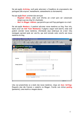 Na sub-opção Archiving, você pode selecionar a freqüência de arquivamento das
postagens (não arquivar, mensalmente, semanalmente ou diariamente).

Na sub-opção Email, existem dois serviços:
    - BlogSend Adress, onde você informa um e-mail para ser comunicado
       sempre que seu blog for atualizado;
    - Mail-to-Blogger Address, que permite que você faça postagens via e-mail.


Na sub-opção Members, é possível adicionar novos membros ao blog. Para isto,
basta clicar em Add Team Member(s). A página a seguir será aberta, onde você
poderá convidar novos membros, informando seus endereços de e-mail. Uma
mensagem opcional pode ser escrita, que será enviada como convite aos novos
membros do blog.




Uma vez preenchidos os e-mails dos novos membros, clique em Save Settings.
Enquanto eles não fizerem o cadastro no Blogger, ficarão com status pending
(pendente), como mostra a imagem abaixo:




                                                                          12
 