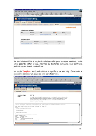 Se você disponibilizar a opção de Administrador para os novos membros, então
estes poderão editar o blog, inserindo ou deletando postagens. Caso contrário,
poderão apenas inserir comentários.

Na opção Template, você pode alterar a aparência de seu blog. Entretanto, é
necessário conhecer um pouco de html para fazer isto.




                                                                          13
 