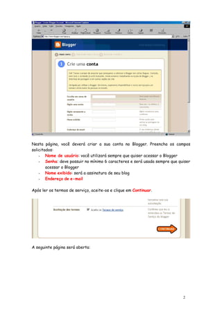 Nesta página, você deverá criar a sua conta no Blogger. Preencha os campos
solicitados:
    - Nome de usuário: você utilizará sempre que quiser acessar o Blogger
    - Senha: deve possuir no mínimo 6 caracteres e será usada sempre que quiser
        acessar o Blogger
    - Nome exibido: será a assinatura de seu blog
    - Endereço de e-mail


Após ler os termos de serviço, aceite-os e clique em Continuar.




A seguinte página será aberta:




                                                                           2
 