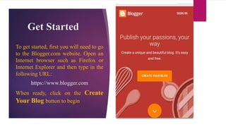 Get Started
To get started, first you will need to go
to the Blogger.com website. Open an
Internet browser such as Firefox or
Internet Explorer and then type in the
following URL:
https://www.blogger.com
When ready, click on the Create
Your Blog button to begin
 