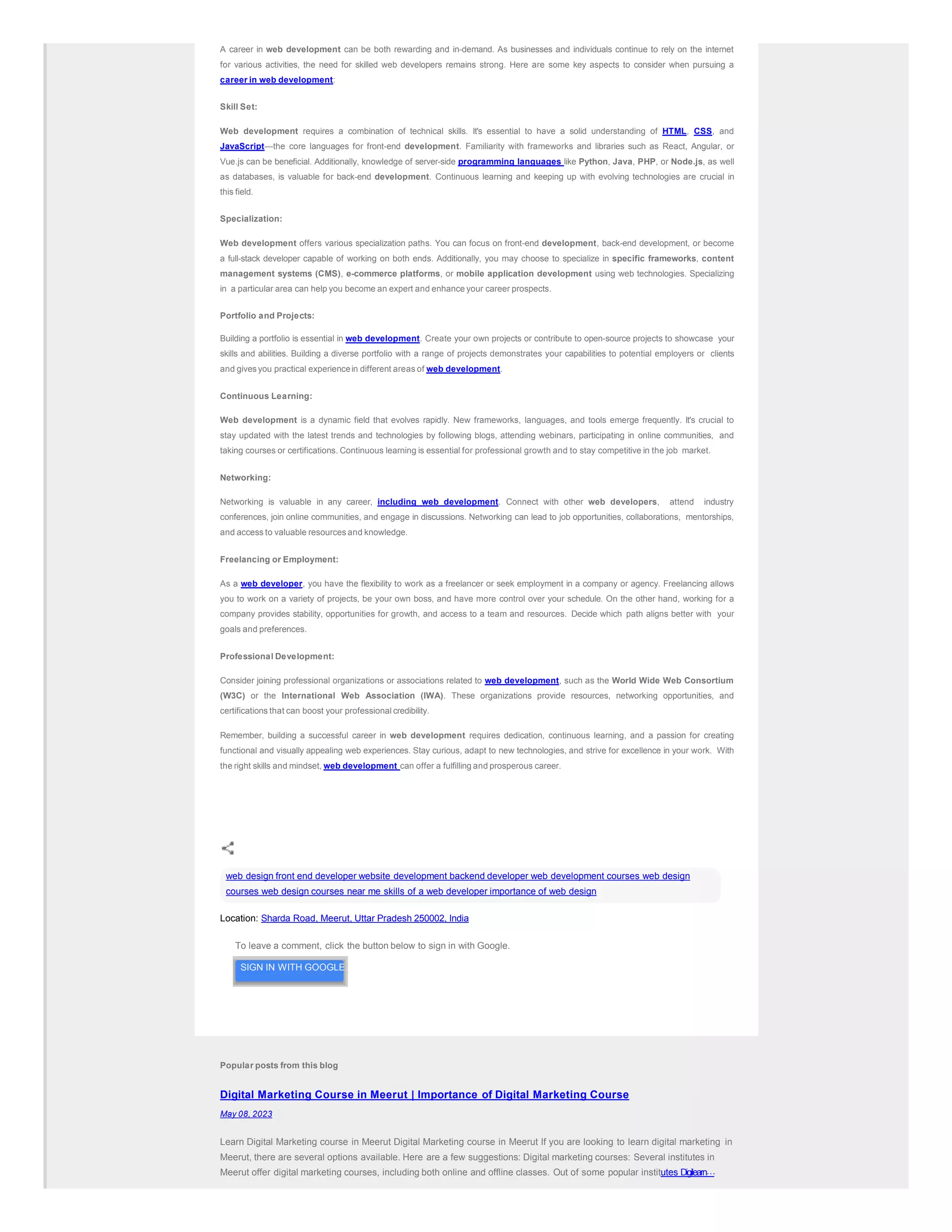 A career in web development can be both rewarding and in-demand. As businesses and individuals continue to rely on the internet
for various activities, the need for skilled web developers remains strong. Here are some key aspects to consider when pursuing a
career in web development:
Skill Set:
Web development requires a combination of technical skills. It's essential to have a solid understanding of HTML, CSS, and
JavaScript—the core languages for front-end development. Familiarity with frameworks and libraries such as React, Angular, or
Vue.js can be beneficial. Additionally, knowledge of server-side programming languages like Python, Java, PHP, or Node.js, as well
as databases, is valuable for back-end development. Continuous learning and keeping up with evolving technologies are crucial in
this field.
Specialization:
Web development offers various specialization paths. You can focus on front-end development, back-end development, or become
a full-stack developer capable of working on both ends. Additionally, you may choose to specialize in specific frameworks, content
management systems (CMS), e-commerce platforms, or mobile application development using web technologies. Specializing
in a particular area can help you become an expert and enhance your career prospects.
Portfolio and Projects:
Building a portfolio is essential in web development. Create your own projects or contribute to open-source projects to showcase your
skills and abilities. Building a diverse portfolio with a range of projects demonstrates your capabilities to potential employers or clients
and gives you practical experiencein different areas of web development.
Continuous Learning:
Web development is a dynamic field that evolves rapidly. New frameworks, languages, and tools emerge frequently. It's crucial to
stay updated with the latest trends and technologies by following blogs, attending webinars, participating in online communities, and
taking courses or certifications. Continuous learning is essential for professional growth and to stay competitive in the job market.
Networking:
Networking is valuable in any career, including web development. Connect with other web developers, attend industry
conferences, join online communities, and engage in discussions. Networking can lead to job opportunities, collaborations, mentorships,
and access to valuable resources and knowledge.
Freelancing or Employment:
As a web developer, you have the flexibility to work as a freelancer or seek employment in a company or agency. Freelancing allows
you to work on a variety of projects, be your own boss, and have more control over your schedule. On the other hand, working for a
company provides stability, opportunities for growth, and access to a team and resources. Decide which path aligns better with your
goals and preferences.
Professional Development:
Consider joining professional organizations or associations related to web development, such as the World Wide Web Consortium
(W3C) or the International Web Association (IWA). These organizations provide resources, networking opportunities, and
certifications that can boost your professional credibility.
Remember, building a successful career in web development requires dedication, continuous learning, and a passion for creating
functional and visually appealing web experiences. Stay curious, adapt to new technologies, and strive for excellence in your work. With
the right skills and mindset, web development can offer a fulfilling and prosperous career.
web design front end developer website development backend developer web development courses web design
courses web design courses near me skills of a web developer importance of web design
Location: Sharda Road, Meerut, Uttar Pradesh 250002, India
To leave a comment, click the button below to sign in with Google.
SIGN IN WITH GOOGLE
Popular posts from this blog
Digital Marketing Course in Meerut | Importance of Digital Marketing Course
May 08, 2023
Learn Digital Marketing course in Meerut Digital Marketing course in Meerut If you are looking to learn digital marketing in
Meerut, there are several options available. Here are a few suggestions: Digital marketing courses: Several institutes in
Meerut offer digital marketing courses, including both online and offline classes. Out of some popular institutes Digilearn…
 