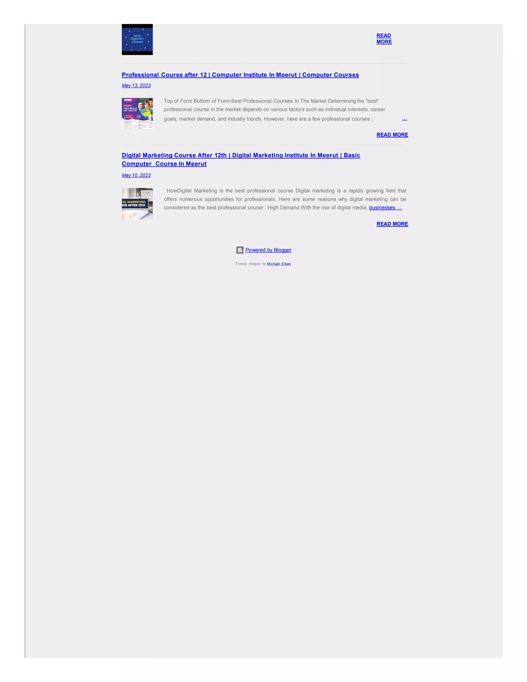 Powered by Blogger
Theme images by Michael Elkan
READ
MORE
Professional Course after 12 | Computer Institute In Meerut | Computer Courses
May 13, 2023
Top of Form Bottom of Form Best Professional Courses In The Market Determining the "best"
professional course in the market depends on various factors such as individual interests, career
goals, market demand, and industry trends. However, here are a few professional courses that are …
READ MORE
Digital Marketing Course After 12th | Digital Marketing Institute In Meerut | Basic
Computer Course In Meerut
May 10, 2023
HowDigital Marketing is the best professional course Digital marketing is a rapidly growing field that
offers numerous opportunities for professionals. Here are some reasons why digital marketing can be
considered as the best professional course : High Demand With the rise of digital media, businesses …
READ MORE
 