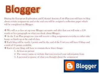 Blogger Blogger During the European Exploration and Colonial America Unit Plan you will have to blog about certain assignments and at the end you will be assigned a reflection paper which will be completed on Blogger. ,[object Object]