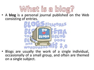 • A blog is a personal journal published on the Web
  consisting of entries.




• Blogs are usually the work of a single individual,
  occasionally of a small group, and often are themed
  on a single subject.
 