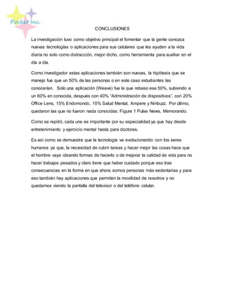 CONCLUSIONES
La investigación tuvo como objetivo principal el fomentar que la gente conozca
nuevas tecnologías o aplicaciones para sus celulares que les ayuden a la vida
diaria no solo como distracción, mejor dicho, como herramienta para auxiliar en el
día a día.
Como investigador estas aplicaciones también son nuevas, la hipótesis que se
manejo fue que un 50% de las personas o en este caso estudiantes las
conocerían. Solo una aplicación (Weave) fue la que rebaso ese 50%, subiendo a
un 60% en conocida, después con 40% “Administración de dispositivos”, con 20%
Office Lens, 15% Endomondo, 10% Salud Mental, Ampere y Ninbuzz. Por último,
quedaron las que no fueron nada conocidas: Figure 1 Pulse News, Memorando.
Como se repitió, cada una es importante por su especialidad ya que hay desde
entretenimiento y ejercicio mental hasta para doctores.
Es así como se demuestra que la tecnología va evolucionando con los seres
humanos ya que, la necesidad de cubrir tareas y hacer mejor las cosas hace que
el hombre vaya ideando formas de hacerlo o de mejorar la calidad de vida para no
hacer trabajos pesados y claro tiene que haber cuidado porque eso trae
consecuencias en la forma en que ahora somos personas más sedentarias y para
eso también hay aplicaciones que permiten la movilidad de nosotros y no
quedarnos viendo la pantalla del televisor o del teléfono celular.
 