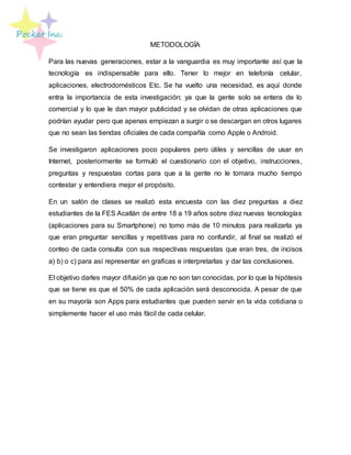 METODOLOGÍA
Para las nuevas generaciones, estar a la vanguardia es muy importante así que la
tecnología es indispensable para ello. Tener lo mejor en telefonía celular,
aplicaciones, electrodomésticos Etc. Se ha vuelto una necesidad, es aquí donde
entra la importancia de esta investigación; ya que la gente solo se entera de lo
comercial y lo que le dan mayor publicidad y se olvidan de otras aplicaciones que
podrían ayudar pero que apenas empiezan a surgir o se descargan en otros lugares
que no sean las tiendas oficiales de cada compañía como Apple o Android.
Se investigaron aplicaciones poco populares pero útiles y sencillas de usar en
Internet, posteriormente se formuló el cuestionario con el objetivo, instrucciones,
preguntas y respuestas cortas para que a la gente no le tomara mucho tiempo
contestar y entendiera mejor el propósito.
En un salón de clases se realizó esta encuesta con las diez preguntas a diez
estudiantes de la FES Acatlán de entre 18 a 19 años sobre diez nuevas tecnologías
(aplicaciones para su Smartphone) no tomo más de 10 minutos para realizarla ya
que eran preguntar sencillas y repetitivas para no confundir, al final se realizó el
conteo de cada consulta con sus respectivas respuestas que eran tres, de incisos
a) b) o c) para así representar en graficas e interpretarlas y dar las conclusiones.
El objetivo darles mayor difusión ya que no son tan conocidas, por lo que la hipótesis
que se tiene es que el 50% de cada aplicación será desconocida. A pesar de que
en su mayoría son Apps para estudiantes que pueden servir en la vida cotidiana o
simplemente hacer el uso más fácil de cada celular.
 