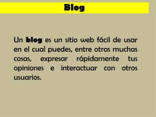 Un  blog  es un sitio web fácil de usar en el cual puedes, entre otras muchas cosas, expresar rápidamente tus opiniones e interactuar con otros usuarios. Blog 