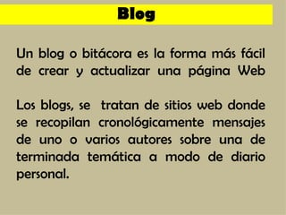 Un blog o bitácora es la forma más fácil de crear y actualizar una página Web Los blogs, se  tratan de sitios web donde se recopilan cronológicamente mensajes de uno o varios autores sobre una de terminada temática a modo de diario personal. Blog 