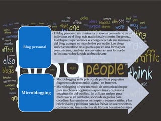 • El blog personal, un diario en curso o un comentario de un
                  individuo, es el blog más tradicional y común. En general,
                  los blogueros personales se enorgullecen de sus mensajes
                  del blog, aunque no sean leídos por nadie. Los blogs
Blog personal     suelen convertirse en algo más que en una forma para
                  comunicarse, también se convierten en una forma de
                  reflexionar sobre la vida u obras de arte




                 • Microblogging es la práctica de publicar pequeños
                   fragmentos de contenido digital en Internet.
                 • Microblogging ofrece un modo de comunicación que
                   para muchos es orgánica y espontánea y captura la
Microblogging      imaginación del público. Lo utilizan amigos para
                   mantenerse en contacto, socios de negocios para
                   coordinar las reuniones o compartir recursos útiles, y las
                   celebridades y políticos para las fechas de sus conciertos,
                   conferencias, lanzamientos de libros u horarios de viajes
 