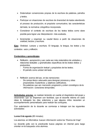  Sistematizar convenciones propias de la escritura de palabras, párrafos
y textos.
 Participar en situaciones de escritura de diversidad de textos atendiendo
al proceso de producción, el propósito comunicativo, las características
del texto, la normativa ortográfica incorporada.
 Considerar el contexto de escritura de los textos leídos como clave
posible para lograr una Interpretación más acabada.
 Incrementar y organizar su caudal léxico a partir de situaciones de
oralidad, lectura y escritura.
Ejes: Oralidad. Lectura y escritura. El lenguaje, la lengua, los textos y los
contextos: usos y reflexión.
Contenidos y aprendizajes
 Reflexión, apropiación y uso cada vez más sistemático de unidades y
relaciones textuales y gramaticales específicas de los textos leídos y
producidos:
- Forma de organización textual y propósitos de los textos;
- El párrafo como unidad del texto
 Reflexión acerca del uso, en las narraciones:
- De campo léxico adecuado para designar procesos y otras
propiedades: Sustantivos y adjetivos calificativos.
- De palabras que van marcando progresión y orden cronológico de la
información: conectores temporales.
Actividades previas: se realizan teniendo en cuenta el diagnóstico del grupo y
observando que se dispersan con facilidad, que el docente retoma en cada
clase lo trabajado los días anteriores y que algunos niños necesitan un
acompañamiento personalizado para realizar las consignas.
Con autorización de la docente se comienza a trabajar con las siguientes
actividades:
Lunes 6 de agosto (80 minutos)
Los alumnos en Informática buscan información sobre los “Diarios de Viaje”
La docente junto con la practicante busca páginas en internet para luego
orientar en la búsqueda a los alumnos.
 