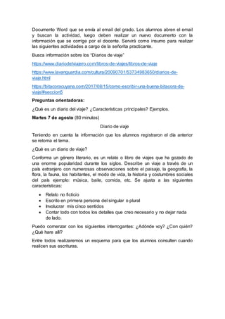 Documento Word que se envía al email del grado. Los alumnos abren el email
y buscan la actividad, luego deben realizar un nuevo documento con la
información que se corrige por el docente. Servirá como insumo para realizar
las siguientes actividades a cargo de la señorita practicante.
Busca información sobre los “Diarios de viaje”
https://www.diariodelviajero.com/libros-de-viajes/libros-de-viaje
https://www.lavanguardia.com/cultura/20090701/53734983650/diarios-de-
viaje.html
https://bitacoracuyana.com/2017/08/15/como-escribir-una-buena-bitacora-de-
viaje/#seccion5
Preguntas orientadoras:
¿Qué es un diario del viaje? ¿Características principales? Ejemplos.
Martes 7 de agosto (80 minutos)
Diario de viaje
Teniendo en cuenta la información que los alumnos registraron el día anterior
se retoma el tema.
¿Qué es un diario de viaje?
Conforma un género literario, es un relato o libro de viajes que ha gozado de
una enorme popularidad durante los siglos. Describe un viaje a través de un
país extranjero con numerosas observaciones sobre el paisaje, la geografía, la
flora, la fauna, los habitantes, el modo de vida, la historia y costumbres sociales
del país ejemplo: música, baile, comida, etc. Se ajusta a las siguientes
características:
 Relato no ficticio
 Escrito en primera persona del singular o plural
 Involucrar mis cinco sentidos
 Contar todo con todos los detalles que creo necesario y no dejar nada
de lado.
Puedo comenzar con los siguientes interrogantes: ¿Adónde voy? ¿Con quién?
¿Qué hare allí?
Entre todos realizaremos un esquema para que los alumnos consulten cuando
realicen sus escrituras.
 