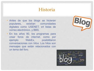 Historia
• Antes de que los blogs se hicieran
populares, existían comunidades
digitales como USENET, xrt listas de
correo electrónico, y BBS.
• En los años 90, los programas para
crear foros de internet, como por
ejemplo WebEx, posibilitaron
conversaciones con hilos. Los hilos son
mensajes que están relacionados con
un tema del foro.
 