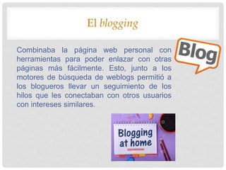 El blogging
Combinaba la página web personal con
herramientas para poder enlazar con otras
páginas más fácilmente. Esto, junto a los
motores de búsqueda de weblogs permitió a
los blogueros llevar un seguimiento de los
hilos que les conectaban con otros usuarios
con intereses similares.
 