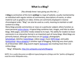 What is a Blog?
                       [You already knew I was giving you this link…]
A blog (a contraction of the term weblog) is a type of website, usually maintained by
an individual with regular entries of commentary, descriptions of events, or other
material such as graphics or video. Entries are commonly displayed in reverse-
chronological order. quot;Blogquot; can also be used as a verb, meaning to maintain or add
content to a blog.
Many blogs provide commentary or news on a particular subject; others function as
more personal online diaries. A typical blog combines text, images, and links to other
blogs, Web pages, and other media related to its topic. The ability for readers to leave
comments in an interactive format is an important part of many blogs. Most blogs are
primarily textual, although some focus on art (artlog), photographs
(photoblog), sketches (sketchblog), videos (vlog), music (MP3 blog), and audio
(podcasting). Micro-blogging is another type of blogging, featuring very short posts.
As of December 2007, blog search engine Technorati was tracking more than 112
million blogs.
  “Blog”, Wikipedia, http://en.wikipedia.org/wiki/Blogging

NOTE: For a useful discussion on different types/categories of blogs and the “politics of blogging”
read the entire Wikipedia entry…
 