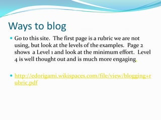 Ways to blogGo to this site.  The first page is a rubric we are not using, but look at the levels of the examples.  Page 2 shows  a Level 1 and look at the minimum effort.  Level 4 is well thought out and is much more engaging,http://edorigami.wikispaces.com/file/view/blogging+rubric.pdf