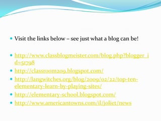 Visit the links below – see just what a blog can be!http://www.classblogmeister.com/blog.php?blogger_id=51798 http://classroom209.blogspot.com/ http://langwitches.org/blog/2009/02/22/top-ten-elementary-learn-by-playing-sites/http://elementary-school.blogspot.com/http://www.americantowns.com/il/joliet/news