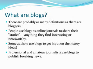 What are blogs?There are probably as many definitions as there are bloggers. People use blogs as online journals to share their "stories" -- anything they find interesting or newsworthy. Some authors use blogs to get input on their story ideas! Professional and amateur journalists use blogs to publish breaking news. 