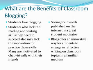 What are the Benefits of Classroom Blogging?Students love bloggingStudents who lack the reading and writing skills they need to succeed also may lack the motivation to practice those skills.  Many are motivated to chat virtually with their friendsSeeing your words published on the internet is a great student motivatorBlogs offer an innovative way for students to engage in reflective writing on classroom topics in a familiar medium