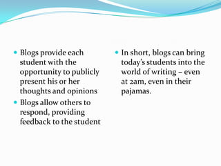 Blogs provide each student with the opportunity to publicly present his or her thoughts and opinionsBlogs allow others to respond, providing feedback to the studentIn short, blogs can bring today’s students into the world of writing – even at 2am, even in their pajamas.  