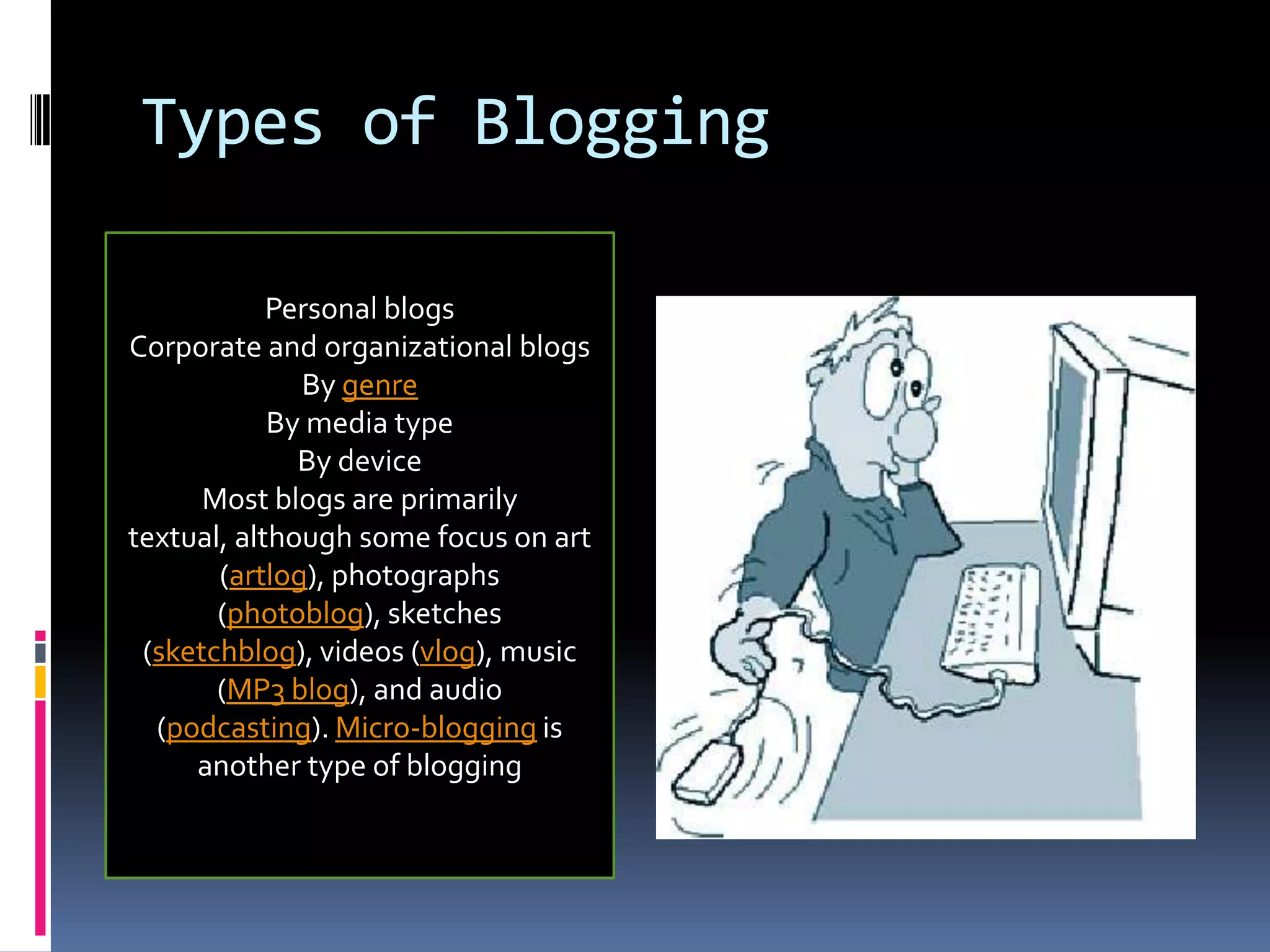 Types of BloggingPersonal blogsPersonal blogsCorporate and organizational blogsBy genreBy media typeBy deviceMost blogs are primarily textual, although some focus on art (artlog), photographs (photoblog), sketches (sketchblog), videos (vlog), music (MP3 blog), and audio (podcasting). Micro-blogging is another type of blogging
