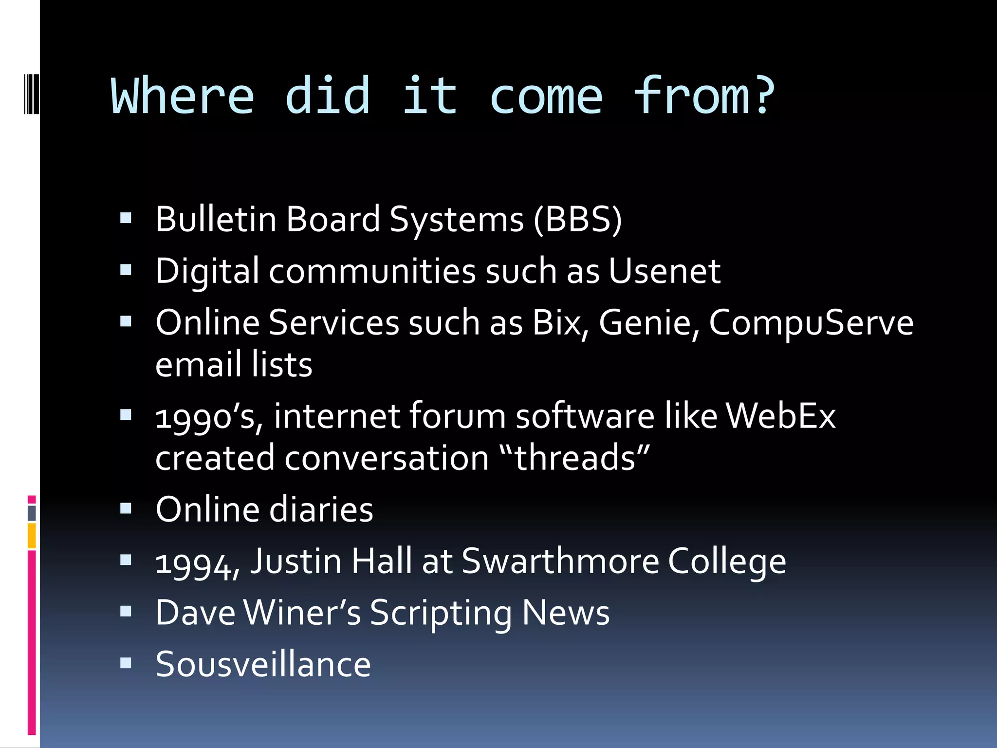Where did it come from?Bulletin Board Systems (BBS)Digital communities such as UsenetOnline Services such as Bix, Genie, CompuServe email lists1990’s, internet forum software like WebEx created conversation “threads”Online diaries1994, Justin Hall at Swarthmore CollegeDave Winer’s Scripting NewsSousveillance