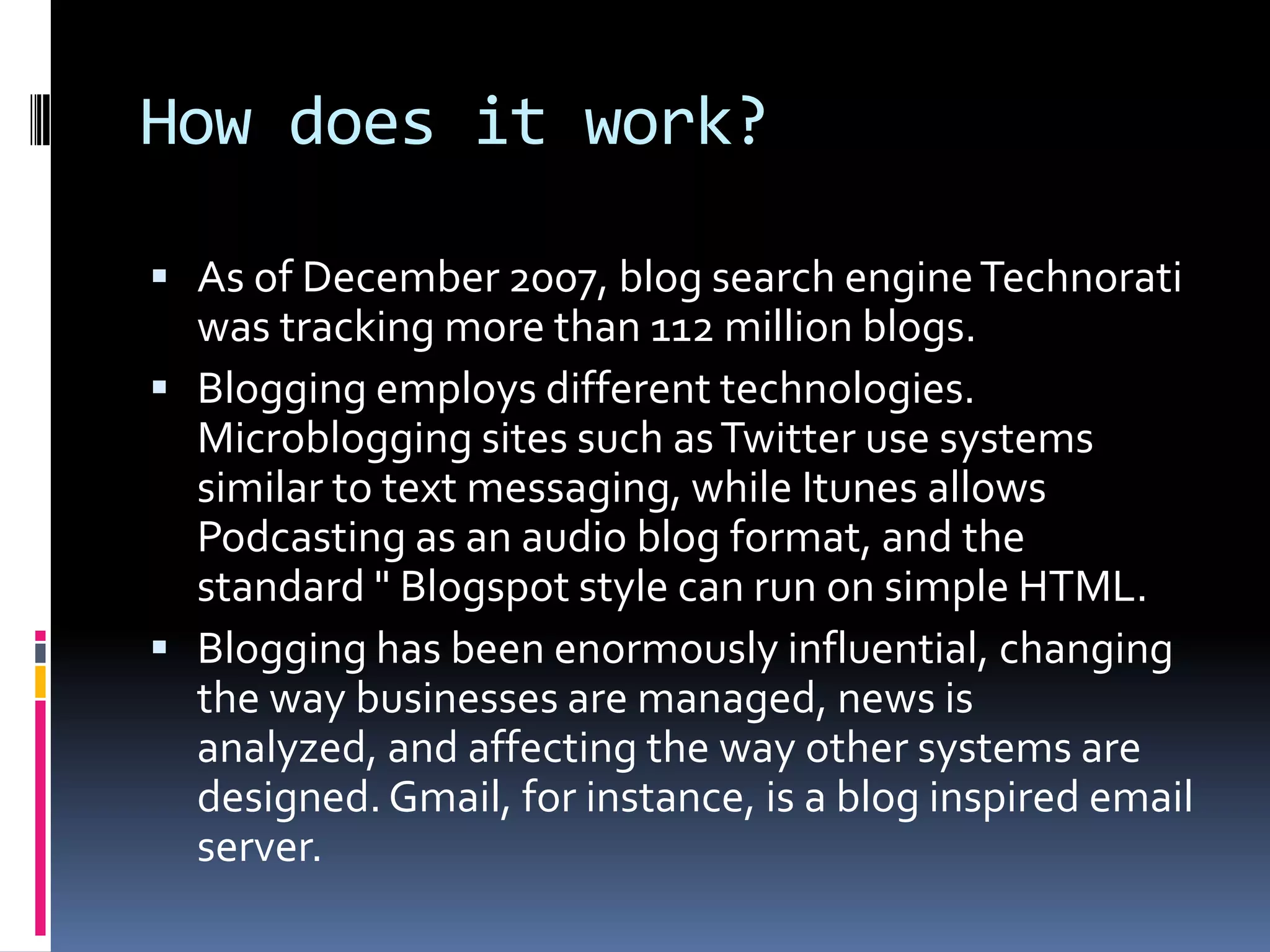 How does it work?As of December 2007, blog search engine Technorati was tracking more than 112 million blogs.Blogging employs different technologies. Microblogging sites such as Twitter use systems similar to text messaging, while Itunes allows Podcasting as an audio blog format, and the standard " Blogspot style can run on simple HTML.Blogging has been enormously influential, changing the way businesses are managed, news is analyzed, and affecting the way other systems are designed. Gmail, for instance, is a blog inspired email server.