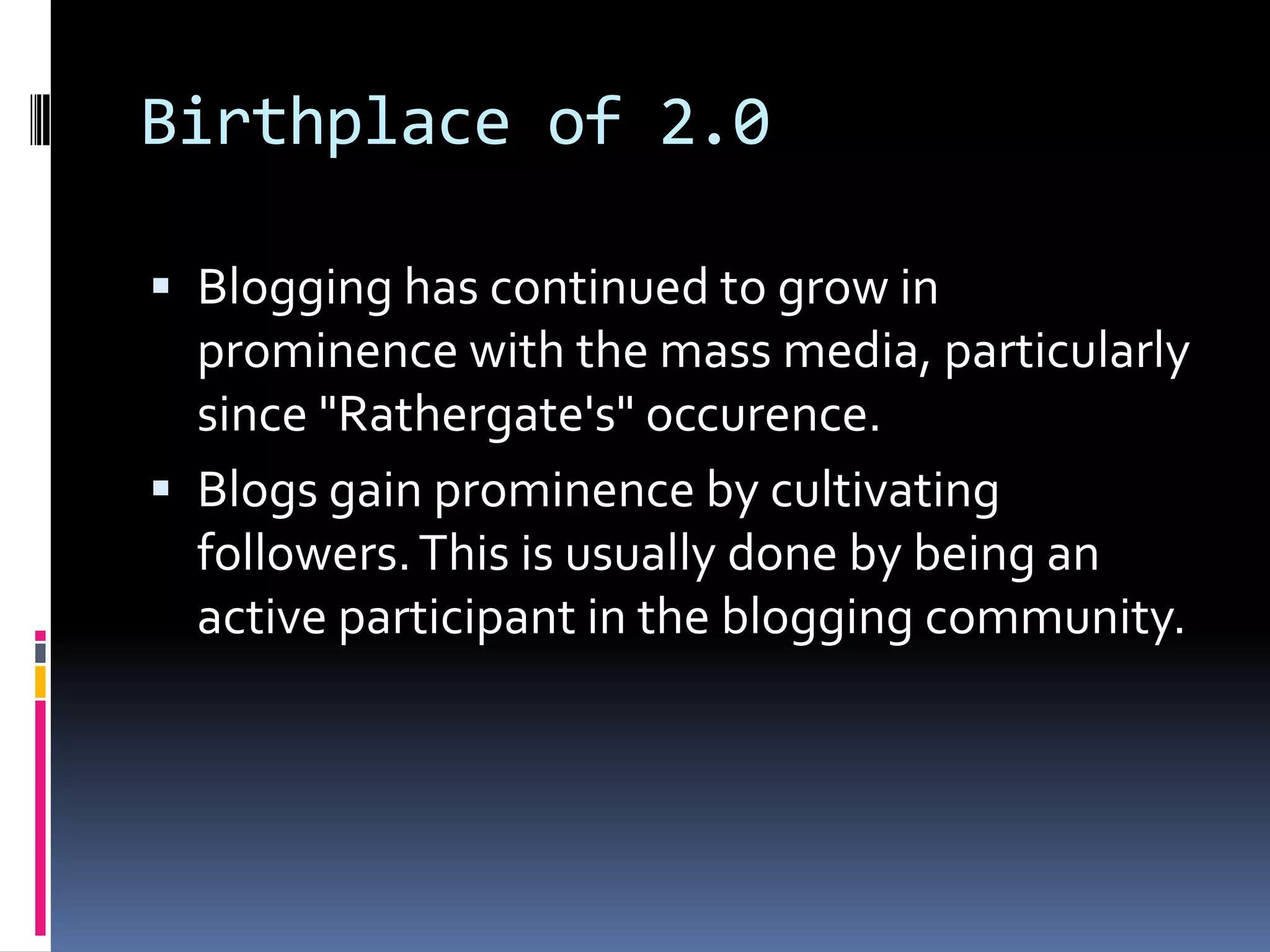 Birthplace of 2.0Blogging has continued to grow in prominence with the mass media, particularly since "Rathergate's" occurence.Blogs gain prominence by cultivating followers. This is usually done by being an active participant in the blogging community.