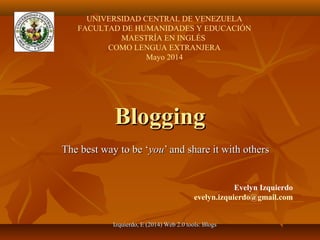 Izquierdo, E (2014) Web 2.0 tools: BlogsIzquierdo, E (2014) Web 2.0 tools: Blogs
BloggingBlogging
The best way to be ‘The best way to be ‘youyou’ and share it with others’ and share it with others
Evelyn Izquierdo
evelyn.izquierdo@gmail.com
UNIVERSIDAD CENTRAL DE VENEZUELA
FACULTAD DE HUMANIDADES Y EDUCACIÓN
MAESTRÍA EN INGLÉS
COMO LENGUA EXTRANJERA
Mayo 2014
 