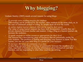 Izquierdo, E (2014) Web 2.0 tools:Izquierdo, E (2014) Web 2.0 tools:
BlogsBlogs
Why blogging?Why blogging?
Graham Stanley (2005) stands several reasons for using blogs:
1. To provide extra reading practice for students.
This reading can be produced by the teacher, other students in the same class, or, in
the case of comments posted to a blog, by people from all over the world.
2. As online student learner journals that can be read by their peers.
The value of using learner journals has been well documented. Usually they are
private channels between teacher and student. Using a blog as a learner journal can
increase the audience.
3. To guide students to online resources appropriate for their level.
The Internet has a bewildering array of resources that are potentially useful for
your students. The problem is finding and directing your learners to them. For this
reason, you can use your tutor blog as a portal for your learners.
4. To increase the sense of community in a class.
A class blog can help foster a feeling of community between the members of a
class, especially if learners are sharing information about themselves and their
interests, and are responding to what other students are writing.
 