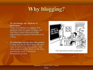 Izquierdo, E (2014) Web 2.0 tools:Izquierdo, E (2014) Web 2.0 tools:
BlogsBlogs
Why blogging?Why blogging?
4.4. To encourage shy students toTo encourage shy students to
participate.participate.
There is evidence to suggest thatThere is evidence to suggest that
students who are quiet in class canstudents who are quiet in class can
find their voice when given thefind their voice when given the
opportunity to express themselves inopportunity to express themselves in
a blog.a blog.
5.5. To stimulate out-of-class discussion.To stimulate out-of-class discussion.
A blog can be an ideal space for pre-A blog can be an ideal space for pre-
class or post-class discussion. Andclass or post-class discussion. And
what students write about in the blogwhat students write about in the blog
can also be used to promotecan also be used to promote
discussion in class.discussion in class.
 