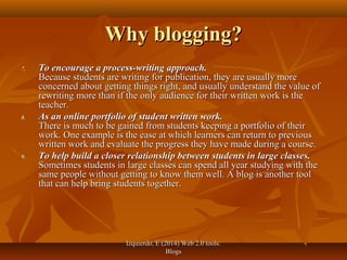 Izquierdo, E (2014) Web 2.0 tools:Izquierdo, E (2014) Web 2.0 tools:
BlogsBlogs
Why blogging?Why blogging?
7.7. To encourage a process-writing approach.To encourage a process-writing approach.
Because students are writing for publication, they are usually moreBecause students are writing for publication, they are usually more
concerned about getting things right, and usually understand the value ofconcerned about getting things right, and usually understand the value of
rewriting more than if the only audience for their written work is therewriting more than if the only audience for their written work is the
teacher.teacher.
8.8. As an online portfolio of student written work.As an online portfolio of student written work.
There is much to be gained from students keeping a portfolio of theirThere is much to be gained from students keeping a portfolio of their
work. One example is the ease at which learners can return to previouswork. One example is the ease at which learners can return to previous
written work and evaluate the progress they have made during a course.written work and evaluate the progress they have made during a course.
9.9. To help build a closer relationship between students in large classes.To help build a closer relationship between students in large classes.
Sometimes students in large classes can spend all year studying with theSometimes students in large classes can spend all year studying with the
same people without getting to know them well. A blog is another toolsame people without getting to know them well. A blog is another tool
that can help bring students together.that can help bring students together.
 