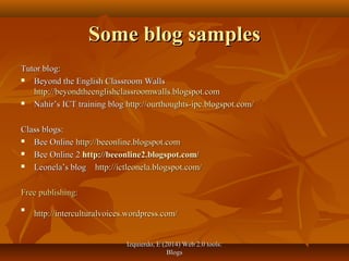 Izquierdo, E (2014) Web 2.0 tools:Izquierdo, E (2014) Web 2.0 tools:
BlogsBlogs
Some blog samplesSome blog samples
Tutor blog:Tutor blog:
 Beyond the English Classroom WallsBeyond the English Classroom Walls
http://beyondtheenglishclassroomwalls.blogspot.comhttp://beyondtheenglishclassroomwalls.blogspot.com
 Nahir’s ICT training blogNahir’s ICT training blog http://ourthoughts-ipc.blogspot.com/http://ourthoughts-ipc.blogspot.com/
Class blogs:Class blogs:
 Bee OnlineBee Online http://beeonline.blogspot.comhttp://beeonline.blogspot.com
 Bee Online 2Bee Online 2 http://beeonline2.blogspot.com/http://beeonline2.blogspot.com/
 Leonela’s blogLeonela’s blog http://ictleonela.blogspot.com/http://ictleonela.blogspot.com/
Free publishing:Free publishing:

http://interculturalvoices.wordpress.com/http://interculturalvoices.wordpress.com/
 