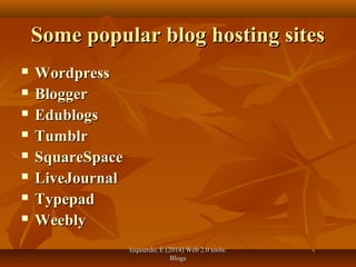 Izquierdo, E (2014) Web 2.0 tools:Izquierdo, E (2014) Web 2.0 tools:
BlogsBlogs
Some popular blog hosting sitesSome popular blog hosting sites
 WordpressWordpress
 BloggerBlogger
 EdublogsEdublogs
 TumblrTumblr
 SquareSpaceSquareSpace
 LiveJournalLiveJournal
 TypepadTypepad
 WeeblyWeebly
 
