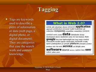 Izquierdo, E (2014) Web 2.0 tools:Izquierdo, E (2014) Web 2.0 tools:
BlogsBlogs
TaggingTagging
 Tags are keywordsTags are keywords
used to describe aused to describe a
piece of informationpiece of information
or data (web page, aor data (web page, a
digital photo, ordigital photo, or
digital document).digital document).
They are categoriesThey are categories
that ease the searchthat ease the search
work and connectwork and connect
knowledge.knowledge.
 
