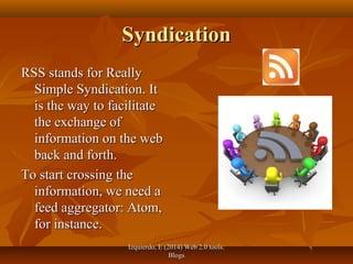 Izquierdo, E (2014) Web 2.0 tools:Izquierdo, E (2014) Web 2.0 tools:
BlogsBlogs
SyndicationSyndication
RSS stands for ReallyRSS stands for Really
Simple Syndication. ItSimple Syndication. It
is the way to facilitateis the way to facilitate
the exchange ofthe exchange of
information on the webinformation on the web
back and forth.back and forth.
To start crossing theTo start crossing the
information, we need ainformation, we need a
feed aggregator: Atom,feed aggregator: Atom,
for instance.for instance.
 