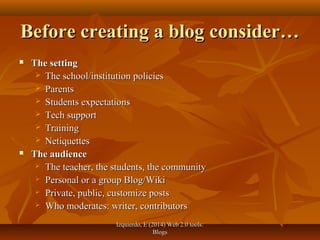 Izquierdo, E (2014) Web 2.0 tools:Izquierdo, E (2014) Web 2.0 tools:
BlogsBlogs
Before creating a blog consider…Before creating a blog consider…
 The settingThe setting
 The school/institution policiesThe school/institution policies
 ParentsParents
 Students expectationsStudents expectations
 Tech supportTech support
 TrainingTraining
 NetiquettesNetiquettes
 The audienceThe audience
 The teacher, the students, the communityThe teacher, the students, the community
 Personal or a group Blog/WikiPersonal or a group Blog/Wiki
 Private, public, customize postsPrivate, public, customize posts
 Who moderates: writer, contributorsWho moderates: writer, contributors
 